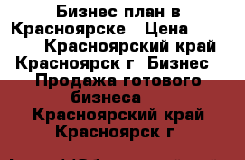 Бизнес план в Красноярске › Цена ­ 10 000 - Красноярский край, Красноярск г. Бизнес » Продажа готового бизнеса   . Красноярский край,Красноярск г.